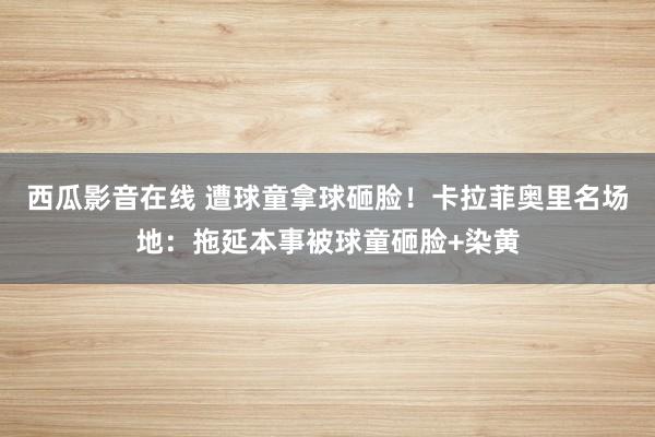 西瓜影音在线 遭球童拿球砸脸！卡拉菲奥里名场地：拖延本事被球童砸脸+染黄