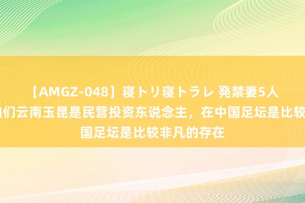 【AMGZ-048】寝トリ寝トラレ 発禁妻5人 赵宇豪：咱们云南玉昆是民营投资东说念主，在中国足坛是比较非凡的存在