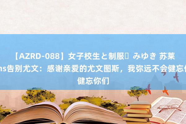 【AZRD-088】女子校生と制服・みゆき 苏莱发Ins告别尤文：感谢亲爱的尤文图斯，我弥远不会健忘你们