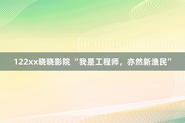 122xx晓晓影院 “我是工程师，亦然新渔民”