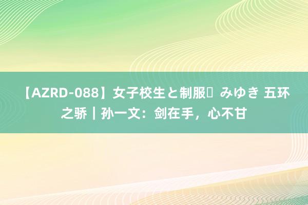 【AZRD-088】女子校生と制服・みゆき 五环之骄｜孙一文：剑在手，心不甘