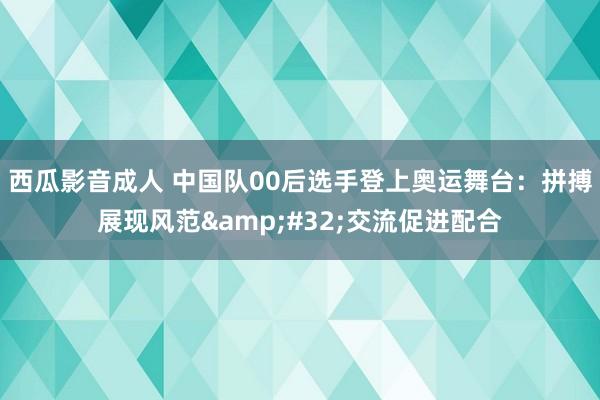 西瓜影音成人 中国队00后选手登上奥运舞台：拼搏展现风范&#32;交流促进配合