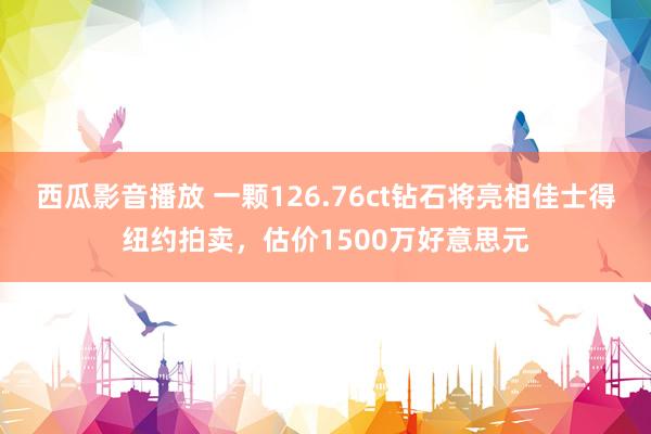 西瓜影音播放 一颗126.76ct钻石将亮相佳士得纽约拍卖，估价1500万好意思元