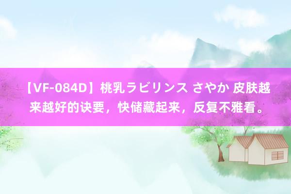 【VF-084D】桃乳ラビリンス さやか 皮肤越来越好的诀要，快储藏起来，反复不雅看。