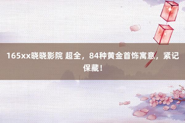 165xx晓晓影院 超全，84种黄金首饰寓意，紧记保藏！