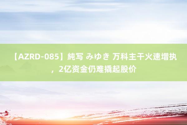 【AZRD-085】純写 みゆき 万科主干火速增执，2亿资金仍难撬起股价