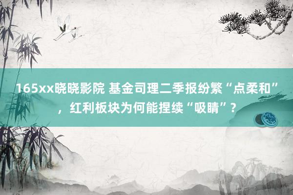 165xx晓晓影院 基金司理二季报纷繁“点柔和”，红利板块为何能捏续“吸睛”？