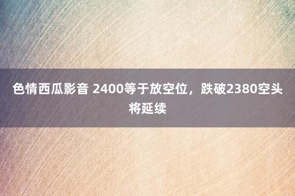 色情西瓜影音 2400等于放空位，跌破2380空头将延续