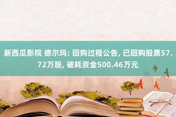 新西瓜影院 德尔玛: 回购过程公告， 已回购股票57.72万股， 破耗资金500.46万元