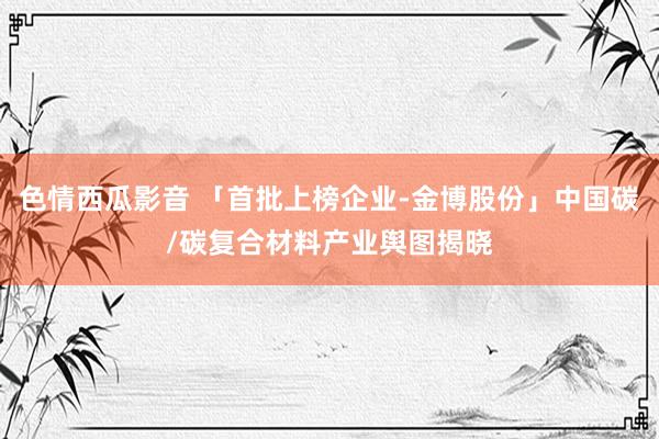 色情西瓜影音 「首批上榜企业-金博股份」中国碳/碳复合材料产业舆图揭晓