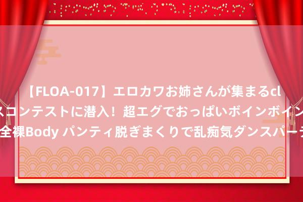 【FLOA-017】エロカワお姉さんが集まるclubのエロティックダンスコンテストに潜入！超エグでおっぱいボインボイン、汗だく全裸Body パンティ脱ぎまくりで乱痴気ダンスパーティ！ 不时跟跌or再演“跷跷板”?