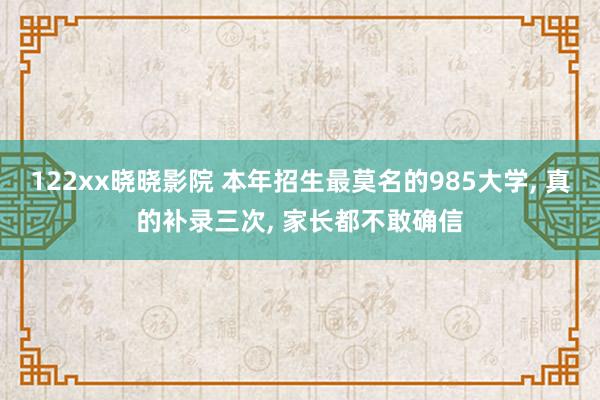 122xx晓晓影院 本年招生最莫名的985大学， 真的补录三次， 家长都不敢确信