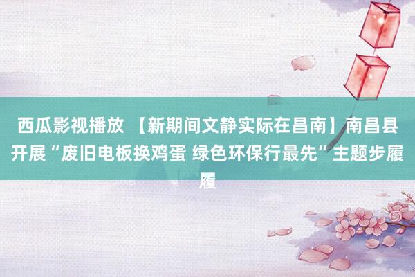 西瓜影视播放 【新期间文静实际在昌南】南昌县开展“废旧电板换鸡蛋 绿色环保行最先”主题步履