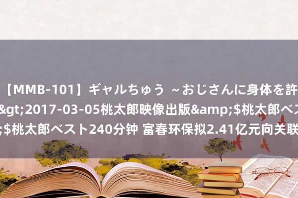 【MMB-101】ギャルちゅう ～おじさんに身体を許した8人～</a>2017-03-05桃太郎映像出版&$桃太郎ベスト240分钟 富春环保拟2.41亿元向关联方购买总部办公用房