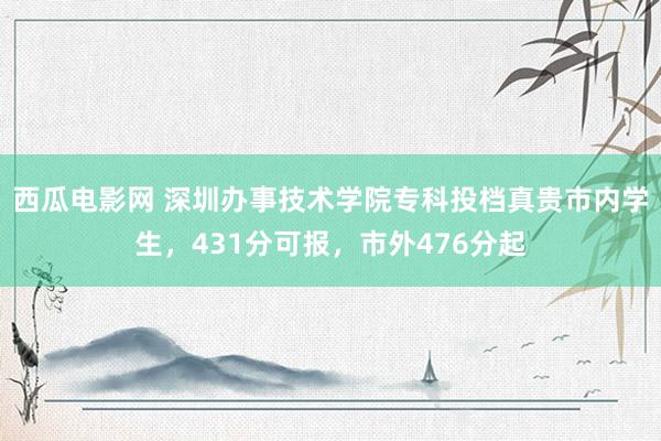 西瓜电影网 深圳办事技术学院专科投档真贵市内学生，431分可报，市外476分起