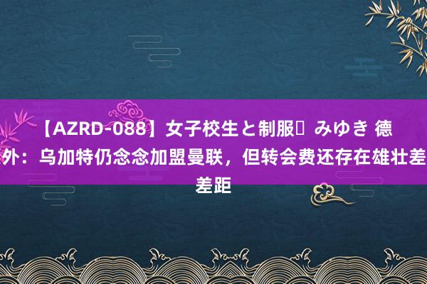 【AZRD-088】女子校生と制服・みゆき 德天外：乌加特仍念念加盟曼联，但转会费还存在雄壮差距