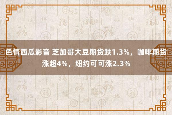 色情西瓜影音 芝加哥大豆期货跌1.3%，咖啡期货涨超4%，纽约可可涨2.3%