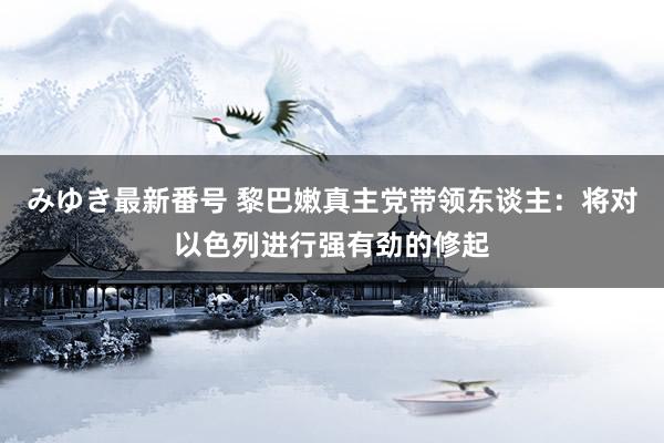 みゆき最新番号 黎巴嫩真主党带领东谈主：将对以色列进行强有劲的修起