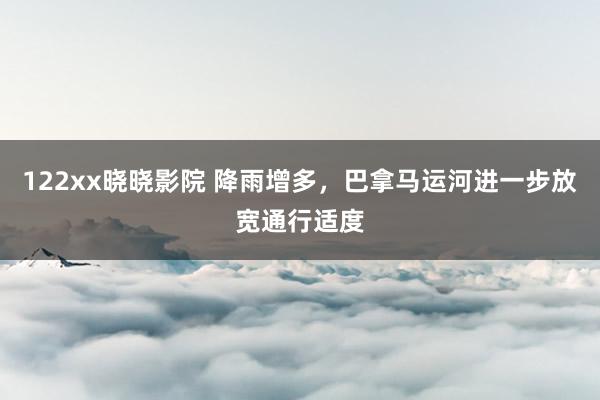 122xx晓晓影院 降雨增多，巴拿马运河进一步放宽通行适度