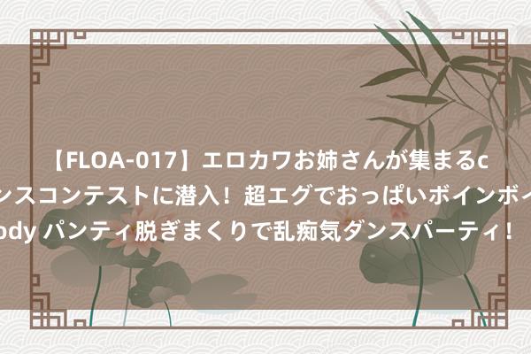 【FLOA-017】エロカワお姉さんが集まるclubのエロティックダンスコンテストに潜入！超エグでおっぱいボインボイン、汗だく全裸Body パンティ脱ぎまくりで乱痴気ダンスパーティ！ 欧盟为特朗普上台恐再度激励交易战预备桑土