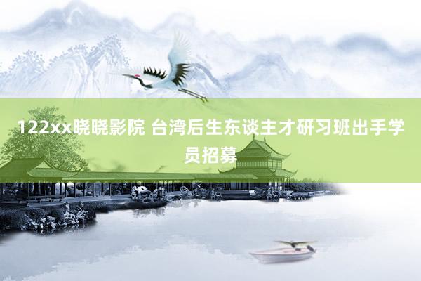 122xx晓晓影院 台湾后生东谈主才研习班出手学员招募