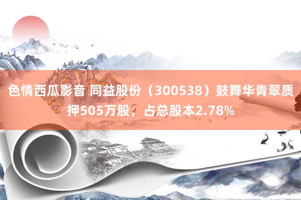 色情西瓜影音 同益股份（300538）鼓舞华青翠质押505万股，占总股本2.78%