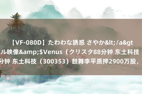 【VF-080D】たわわな誘惑 さやか</a>2005-08-27クリスタル映像&$Venus（クリスタ88分钟 东土科技（300353）鼓舞李平质押2900万股，占总股本4.72%