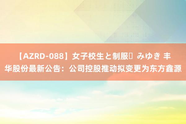 【AZRD-088】女子校生と制服・みゆき 丰华股份最新公告：公司控股推动拟变更为东方鑫源