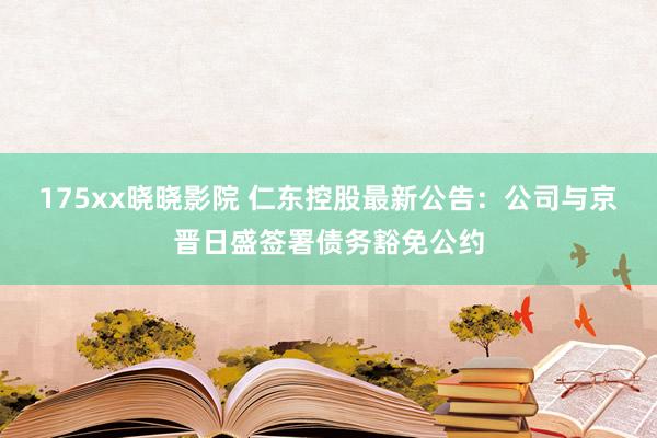 175xx晓晓影院 仁东控股最新公告：公司与京晋日盛签署债务豁免公约