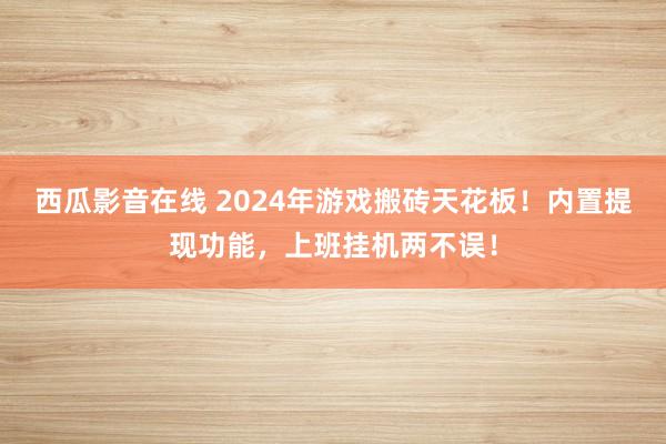 西瓜影音在线 2024年游戏搬砖天花板！内置提现功能，上班挂机两不误！