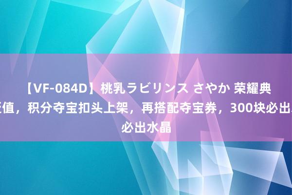 【VF-084D】桃乳ラビリンス さやか 荣耀典藏贬值，积分夺宝扣头上架，再搭配夺宝券，300块必出水晶