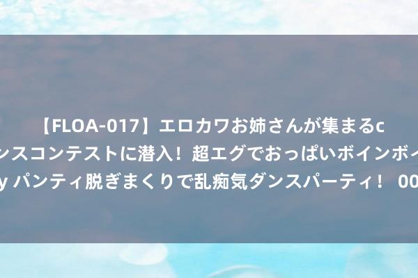 【FLOA-017】エロカワお姉さんが集まるclubのエロティックダンスコンテストに潜入！超エグでおっぱいボインボイン、汗だく全裸Body パンティ脱ぎまくりで乱痴気ダンスパーティ！ 00后出来！重拍《西纪行》找了一水白脸男模？你们就这样毁神作？