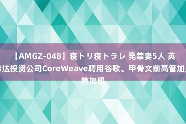 【AMGZ-048】寝トリ寝トラレ 発禁妻5人 英伟达投资公司CoreWeave聘用谷歌、甲骨文前高管加盟