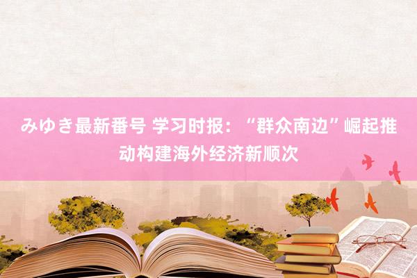 みゆき最新番号 学习时报：“群众南边”崛起推动构建海外经济新顺次