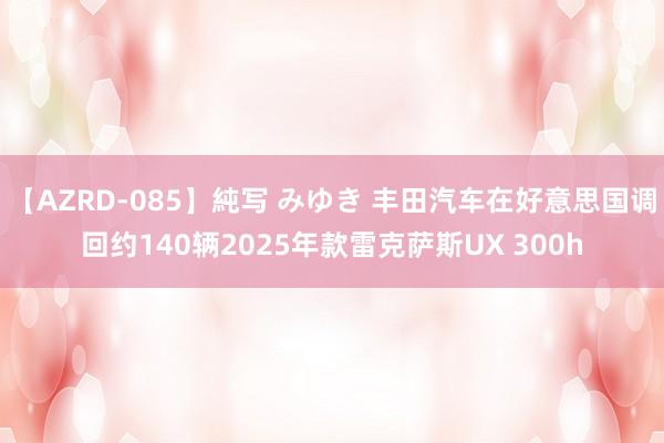 【AZRD-085】純写 みゆき 丰田汽车在好意思国调回约140辆2025年款雷克萨斯UX 300h