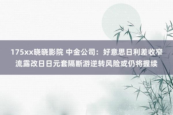 175xx晓晓影院 中金公司：好意思日利差收窄流露改日日元套隔断游逆转风险或仍将握续