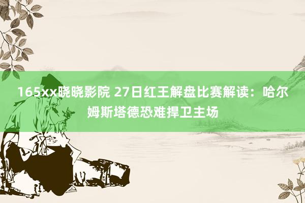 165xx晓晓影院 27日红王解盘比赛解读：哈尔姆斯塔德恐难捍卫主场