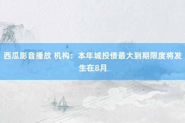 西瓜影音播放 机构：本年城投债最大到期限度将发生在8月