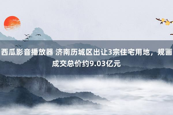 西瓜影音播放器 济南历城区出让3宗住宅用地，规画成交总价约9.03亿元