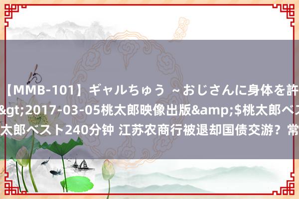 【MMB-101】ギャルちゅう ～おじさんに身体を許した8人～</a>2017-03-05桃太郎映像出版&$桃太郎ベスト240分钟 江苏农商行被退却国债交游？常熟银行：未收到关联告知