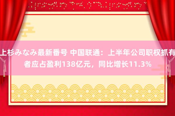 上杉みなみ最新番号 中国联通：上半年公司职权抓有者应占盈利138亿元，同比增长11.3%