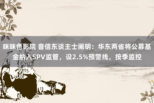 咪咪色影院 音信东谈主士阐明：华东两省将公募基金纳入SPV监管，设2.5%预警线，按季监控