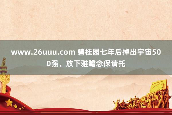 www.26uuu.com 碧桂园七年后掉出宇宙500强，放下雅瞻念保请托