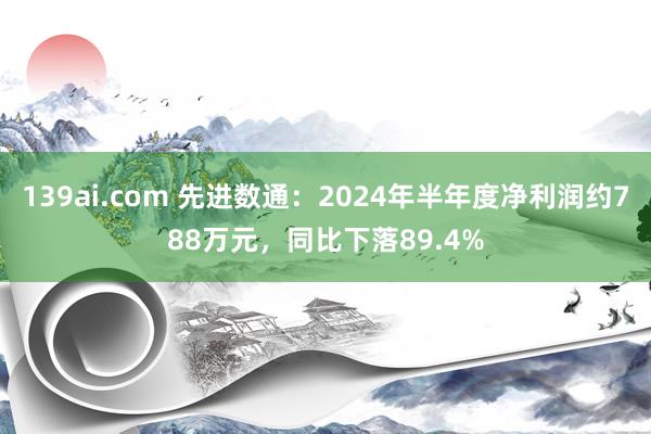 139ai.com 先进数通：2024年半年度净利润约788万元，同比下落89.4%