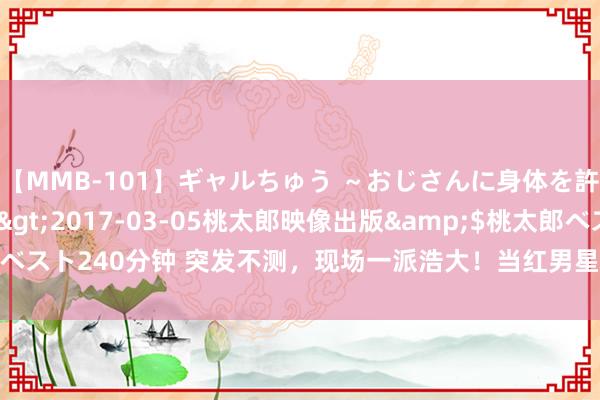 【MMB-101】ギャルちゅう ～おじさんに身体を許した8人～</a>2017-03-05桃太郎映像出版&$桃太郎ベスト240分钟 突发不测，现场一派浩大！当红男星告示退出，节目组进攻说念歉