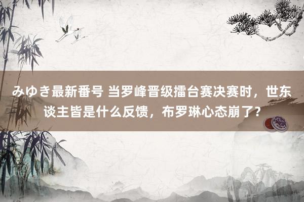 みゆき最新番号 当罗峰晋级擂台赛决赛时，世东谈主皆是什么反馈，布罗琳心态崩了？