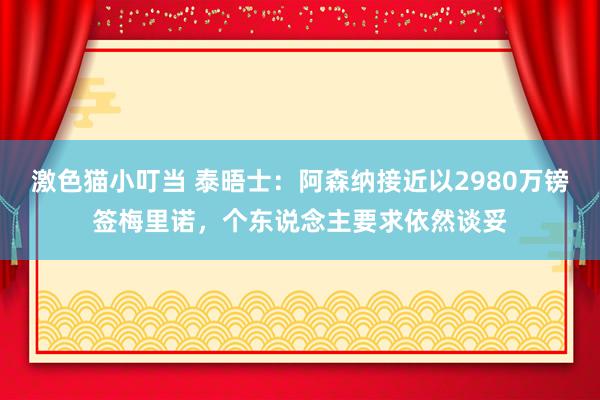 激色猫小叮当 泰晤士：阿森纳接近以2980万镑签梅里诺，个东说念主要求依然谈妥