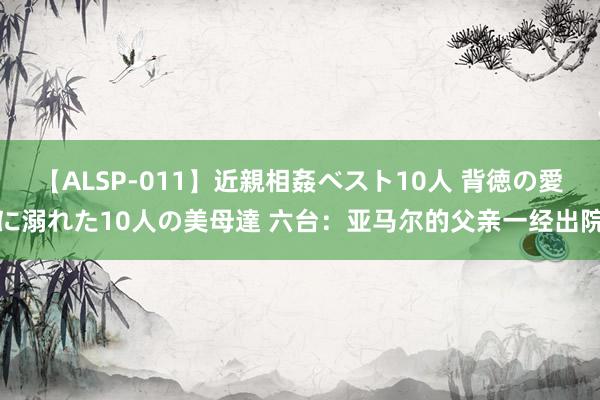 【ALSP-011】近親相姦ベスト10人 背徳の愛に溺れた10人の美母達 六台：亚马尔的父亲一经出院