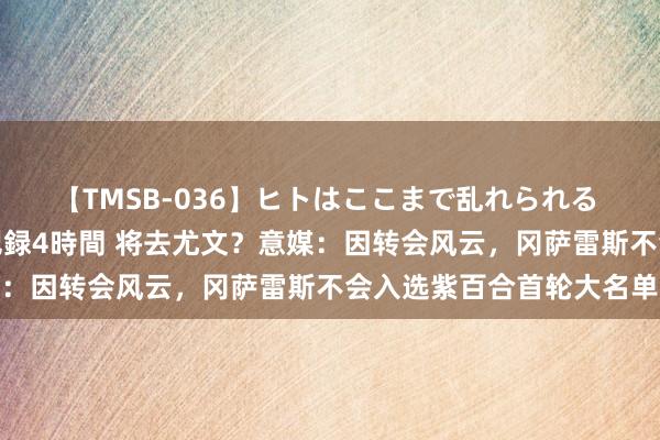 【TMSB-036】ヒトはここまで乱れられる 理性崩壊と豪快絶頂の記録4時間 将去尤文？意媒：因转会风云，冈萨雷斯不会入选紫百合首轮大名单