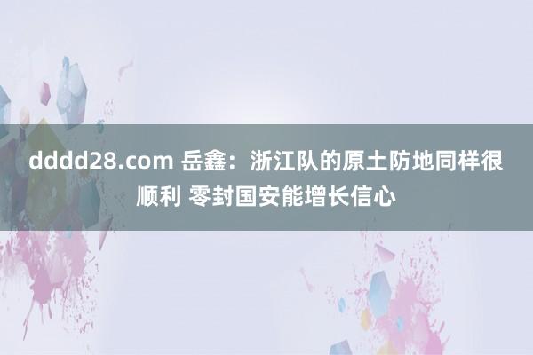 dddd28.com 岳鑫：浙江队的原土防地同样很顺利 零封国安能增长信心